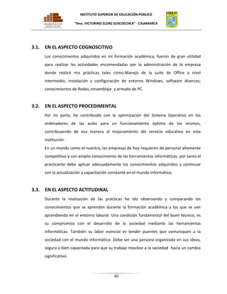 INSTITUTO SUPERIOR DE EDUCACIÓN PÚBLICO
“Hno. VICTORINO ELORZ GOICOECHEA” - CAJAMARCA

3.1.

EN EL ASPECTO COGNOSCITIVO
Los conocimientos adquiridos en mi formación académica, fueron de gran utilidad
para realizar las actividades encomendadas por la administración de la empresa
donde realicé mis prácticas tales como:Manejo de la suite de Office a nivel
intermedio, instalación y configuración de entorno Windows, software diversos;
conocimientos de Redes, ensamblaje y armado de PC.

3.2.

EN EL ASPECTO PROCEDIMENTAL
Por mi parte, he contribuido con la optimización del Sistema Operativo en los
ordenadores de las aulas para un funcionamiento óptimo de los mismos,
contribuyendo de esa manera al mejoramiento del servicio educativo en esta
institución.
En un mundo como el nuestro, las empresas de hoy requieren de personal altamente
competitivo y con amplio conocimiento de las herramientas informáticas, por tanto el
practicante debe aplicar adecuadamente los conocimientos adquiridos y continuar
con la actualización y capacitación constante en el mundo informático.

3.3.

EN EL ASPECTO ACTITUDINAL
Durante la realización de las prácticas he ido observando y comparando los
conocimientos que se aprenden durante la formación académica y los que se van
aprendiendo en el entorno laboral. Una condición fundamental del buen técnico, es
su compromiso con el desarrollo de la sociedad mediante las herramientas
informáticas. También su labor esencial es tender puentes que comuniquen a la
sociedad con el mundo informático. Debe ser una persona organizada en sus ideas,
segura y bien capacitada para que su trabajo movilice a la sociedad hacia un cambio
significativo.

40

 
