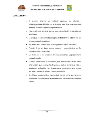 INSTITUTO SUPERIOR DE EDUCACIÓN PÚBLICO
“Hno. VICTORINO ELORZ GOICOECHEA” - CAJAMARCA

CONCLUSIONES
El presente informe fue realizado siguiendo los criterios y
procedimiento establecidos por el instituto para dejar una constancia
de haber realizado las prácticas profesionales.
Hoy en día una persona que no sabe computación es considerado
analfabeto.
La computación e informática se aplica en todo ámbito laboral, por eso
es muy necesario estudiarlo.
Por medio de la computación el trabajo es más rápido y eficiente.
Permite llevar un buen control docente y administrativo en los
resultados de la Universidad.
Las dudas que se nos presenten debemos analizarla y luego consultarlo
hasta eliminarlo.
El mayor obstáculo de un practicante, es el de superar la timidez frente
a la función que desempeña, la persona callada se tardara más en
acoplarse a su función. Pues desenvolverse es tan importante porque
nos ayuda mucho en nuestra carrera profesional.
Se obtuvo conocimientos, experiencias nuevas en la que serán un
impulso para proyectarse a ser cada vez más competente en el campo
laboral.

41

 