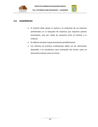 INSTITUTO SUPERIOR DE EDUCACIÓN PÚBLICO
“Hno. VICTORINO ELORZ GOICOECHEA” - CAJAMARCA

3.4.

SUGERENCIAS
El instituto debe apoyar al alumno a la realización de sus prácticas
profesionales en la búsqueda de empresas que requieren jóvenes
practicantes, esto por medio de convenios entre el instituto y la
empresa.
Se debería actualizar la guía de prácticas periódicamente.
Los informes de prácticas profesionales deben ser de información
disponible a los estudiantes; para orientación del mismo, tanto en
documento impreso como en virtual.

42

 