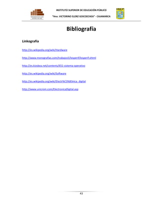 INSTITUTO SUPERIOR DE EDUCACIÓN PÚBLICO
“Hno. VICTORINO ELORZ GOICOECHEA” - CAJAMARCA

Bibliografía
Linkografía
http://es.wikipedia.org/wiki/Hardware
http://www.monografias.com/trabajos5/losperif/losperif.shtml
http://es.kioskea.net/contents/651-sistema-operativo
http://es.wikipedia.org/wiki/Software
http://es.wikipedia.org/wiki/Electr%C3%B3nica_digital
http://www.unicrom.com/ElectronicaDigital.asp

43

 