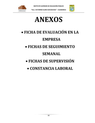 INSTITUTO SUPERIOR DE EDUCACIÓN PÚBLICO
“Hno. VICTORINO ELORZ GOICOECHEA” - CAJAMARCA

ANEXOS
FICHA DE EVALUACIÓN EN LA
EMPRESA
FICHAS DE SEGUIMIENTO
SEMANAL
FICHAS DE SUPERVISIÓN
CONSTANCIA LABORAL

44

 