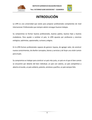 INSTITUTO SUPERIOR DE EDUCACIÓN PÚBLICO
“Hno. VICTORINO ELORZ GOICOECHEA” - CAJAMARCA

INTRODUCIÓN
La UPN es una universidad que existe para preparar profesionales competentes de nivel
internacional. Profesionales que siempre sabrán conseguir buenos trabajos.

Su compromiso es formar buenos profesionales, buenos padres, buenos hijos y buenos
ciudadanos. Para ayudar a cambiar el país, la UPN apuesta por profesores y alumnos
enérgicos, optimistas, apasionados, curiosos y alegres.

En la UPN forman profesionales capaces de generar riqueza, de agregar valor, de construir
nuevos conocimientos, de diseñar conceptos, bienes y servicios y de forjar una visión común
para el país.

Su compromiso es trabajar para construir un país más justo, un país en el que el bien común
se encuentre por delante del bien individual, un país con valores, un país competitivo y
abierto al mundo, un país solidario, potente, amistoso y pacífico, un país siempre feliz.

4

 