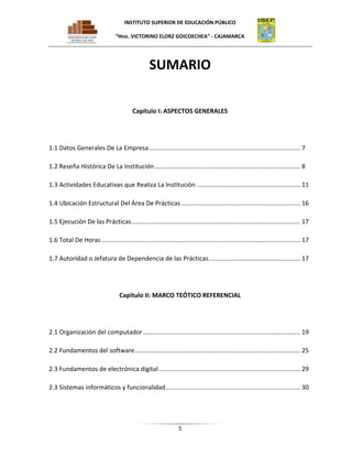 INSTITUTO SUPERIOR DE EDUCACIÓN PÚBLICO
“Hno. VICTORINO ELORZ GOICOECHEA” - CAJAMARCA

SUMARIO
Capítulo I: ASPECTOS GENERALES

1.1 Datos Generales De La Empresa........................................................................................ 7
1.2 Reseña Histórica De La Institución .................................................................................... 8
1.3 Actividades Educativas que Realiza La Institución ............................................................ 11
1.4 Ubicación Estructural Del Área De Prácticas ..................................................................... 16
1.5 Ejecución De las Prácticas .................................................................................................. 17
1.6 Total De Horas ................................................................................................................... 17
1.7 Autoridad o Jefatura de Dependencia de las Prácticas. .................................................... 17

Capítulo II: MARCO TEÓTICO REFERENCIAL

2.1 Organización del computador ........................................................................................... 19
2.2 Fundamentos del software ................................................................................................ 25
2.3 Fundamentos de electrónica digital .................................................................................. 29
2.3 Sistemas informáticos y funcionalidad .............................................................................. 30

5

 