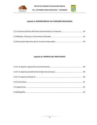 INSTITUTO SUPERIOR DE EDUCACIÓN PÚBLICO
“Hno. VICTORINO ELORZ GOICOECHEA” - CAJAMARCA

Capítulo II: DESCRIPCIÓN DE LAS FUNCIONES REALIZADAS

2.1 Funciones del Área del Puesto Donde Realizó sus Prácticas ............................................. 34
2.2 Métodos, Técnicos e Instrumentos Utilizados .................................................................. 35
2.3 Descripción Operativa de las Funciones Ejecutadas ......................................................... 36

Capitulo III: APORTES DEL PRACTICANTE

3.1 En el Aspecto cognoscitivo (conocimientos) ..................................................................... 40
3.2 En el aspecto procedimental (mejora de procesos) .......................................................... 40
3.3 En el aspecto actitudinal.................................................................................................... 40
3.4 Conclusiones ...................................................................................................................... 41
3.5 Sugerencias ........................................................................................................................ 42
3.6 Bibliografía ......................................................................................................................... 43

6

 