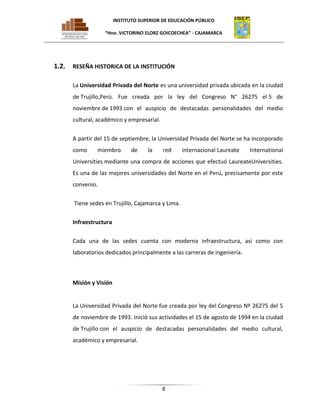 INSTITUTO SUPERIOR DE EDUCACIÓN PÚBLICO
“Hno. VICTORINO ELORZ GOICOECHEA” - CAJAMARCA

1.2.

RESEÑA HISTORICA DE LA INSTITUCIÓN
La Universidad Privada del Norte es una universidad privada ubicada en la ciudad
de Trujillo,Perú. Fue creada por la ley del Congreso N° 26275 el 5 de
noviembre de 1993 con el auspicio de destacadas personalidades del medio
cultural, académico y empresarial.
A partir del 15 de septiembre, la Universidad Privada del Norte se ha incorporado
como

miembro

de

la

red

internacional Laureate

International

Universities mediante una compra de acciones que efectuó LaureateUniversities.
Es una de las mejores universidades del Norte en el Perú, precisamente por este
convenio.
Tiene sedes en Trujillo, Cajamarca y Lima.
Infraestructura
Cada una de las sedes cuenta con moderna infraestructura, así como con
laboratorios dedicados principalmente a las carreras de ingeniería.

Misión y Visión

La Universidad Privada del Norte fue creada por ley del Congreso Nº 26275 del 5
de noviembre de 1993. Inició sus actividades el 15 de agosto de 1994 en la ciudad
de Trujillo con el auspicio de destacadas personalidades del medio cultural,
académico y empresarial.

8

 