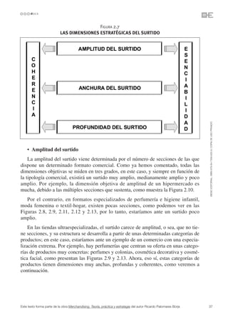 FIGURA 2.7
                           LAS DIMENSIONES ESTRATÉGICAS DEL SURTIDO




                                                                                                                   ©ESIC EDITORIAL. ISBN 978-84-7356-620-9. COPIA DE USO PRIVADO
    • Amplitud del surtido
    La amplitud del surtido viene determinada por el número de secciones de las que
dispone un determinado formato comercial. Como ya hemos comentado, todas las
dimensiones objetivas se miden en tres grados, en este caso, y siempre en función de
la tipología comercial, existirá un surtido muy amplio, medianamente amplio y poco
amplio. Por ejemplo, la dimensión objetiva de amplitud de un hipermercado es
mucha, debido a las múltiples secciones que sustenta, como muestra la Figura 2.10.
   Por el contrario, en formatos especializados de perfumería e higiene infantil,
moda femenina o textil-hogar, existen pocas secciones, como podemos ver en las
Figuras 2.8, 2.9, 2.11, 2.12 y 2.13, por lo tanto, estaríamos ante un surtido poco
amplio.
    En las tiendas ultraespecializadas, el surtido carece de amplitud, o sea, que no tie-
ne secciones, y su estructura se desarrolla a partir de unas determinadas categorías de
productos; en este caso, estaríamos ante un ejemplo de un comercio con una especia-
lización extrema. Por ejemplo, hay perfumerías que centran su oferta en unas catego-
rías de productos muy concretas: perfumes y colonias, cosmética decorativa y cosmé-
tica facial, como presentan las Figuras 2.9 y 2.13. Ahora, eso sí, estas categorías de
productos tienen dimensiones muy anchas, profundas y coherentes, como veremos a
continuación.




Este texto forma parte de la obra Merchandising. Teoría, práctica y estrategia del autor Ricardo Palomares Borja   37
 