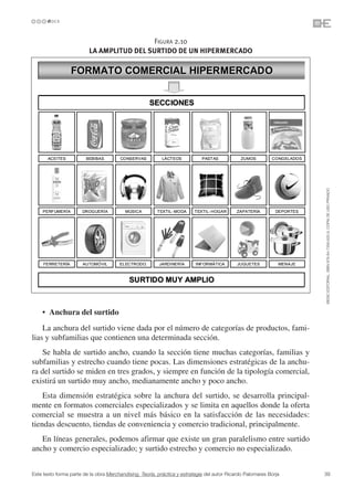 FIGURA 2.10
                         LA AMPLITUD DEL SURTIDO DE UN HIPERMERCADO




                                                                                                                   ©ESIC EDITORIAL. ISBN 978-84-7356-620-9. COPIA DE USO PRIVADO
    • Anchura del surtido
    La anchura del surtido viene dada por el número de categorías de productos, fami-
lias y subfamilias que contienen una determinada sección.
    Se habla de surtido ancho, cuando la sección tiene muchas categorías, familias y
subfamilias y estrecho cuando tiene pocas. Las dimensiones estratégicas de la anchu-
ra del surtido se miden en tres grados, y siempre en función de la tipología comercial,
existirá un surtido muy ancho, medianamente ancho y poco ancho.
    Esta dimensión estratégica sobre la anchura del surtido, se desarrolla principal-
mente en formatos comerciales especializados y se limita en aquellos donde la oferta
comercial se muestra a un nivel más básico en la satisfacción de las necesidades:
tiendas descuento, tiendas de conveniencia y comercio tradicional, principalmente.
   En líneas generales, podemos afirmar que existe un gran paralelismo entre surtido
ancho y comercio especializado; y surtido estrecho y comercio no especializado.


Este texto forma parte de la obra Merchandising. Teoría, práctica y estrategia del autor Ricardo Palomares Borja   39
 