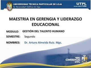 MAESTRIA EN GERENGIA Y LIDERAZGO
           EDUCACIONAL
MODULO:     GESTIÓN DEL TALENTO HUMANO
SEMESTRE:    Segundo
NOMBRES:     Dr. Arturo Almeida Ruiz. Mgs.
 