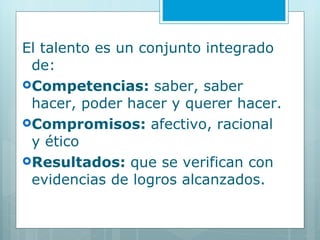 El talento es un conjunto integrado de: Competencias:  saber, saber hacer, poder hacer y querer hacer. Compromisos:  afectivo, racional y ético Resultados:  que se verifican con evidencias de logros alcanzados. 