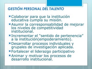 GESTIÓN PERSONAL DEL TALENTO Colaborar para que la institución educativa cumpla su misión. Asumir la corresponsabilidad de mejorar los niveles de competitividad institucional. Incrementar el “sentido de pertenencia” a la institución(empoderamiento). Desarrollar procesos individuales y grupales de investigación aplicada. Fortalecer el liderazgo participativo Animar y motivar los procesos de desarrollo institucional. 