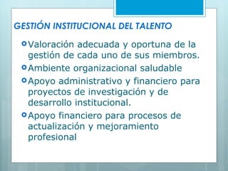 GESTIÓN INSTITUCIONAL DEL TALENTO Valoración adecuada y oportuna de la gestión de cada uno de sus miembros. Ambiente organizacional saludable Apoyo administrativo y financiero para proyectos de investigación y de desarrollo institucional. Apoyo financiero para procesos de actualización y mejoramiento profesional 