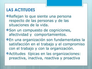 LAS ACTITUDES Reflejan lo que siente una persona respecto de las personas y de las situaciones de la vida. Son un compuesto de cogniciones, afectividad y  comportamientos. En una organización son fundamentales la satisfacción en el trabajo y el compromiso con el trabajo y con la organización. Actitudes  típicas en las organizaciones: preactiva, inactiva, reactiva y proactiva 