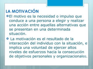 LA MOTIVACIÓN El motivo es la necesidad o impulso que conduce a una persona a elegir y realizar una acción entre aquellas alternativas que se presentan en una determinada situación. La motivación es el resultado de la interacción del individuo con la situación, e implica una voluntad de ejercer altos niveles de esfuerzos hacia la consecución de objetivos personales y organizacional es. 
