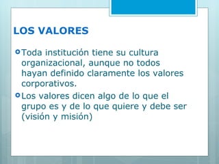 LOS VALORES Toda institución tiene su cultura organizacional, aunque no todos hayan definido claramente los valores corporativos. Los valores dicen algo de lo que el grupo es y de lo que quiere y debe ser (visión y misión) 