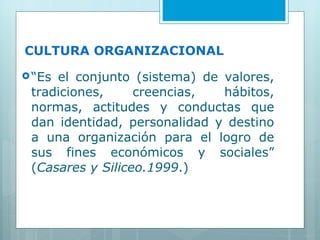 CULTURA ORGANIZACIONAL “ Es el conjunto (sistema) de valores, tradiciones, creencias, hábitos, normas, actitudes y conductas que dan identidad, personalidad y destino a una organización para el logro de sus fines económicos y sociales” ( Casares y Siliceo.1999 .) 