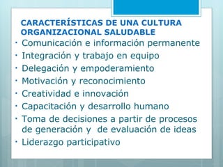 CARACTERÍSTICAS DE UNA CULTURA ORGANIZACIONAL SALUDABLE Comunicación e información permanente Integración y trabajo en equipo Delegación y empoderamiento Motivación y reconocimiento Creatividad e innovación Capacitación y desarrollo humano Toma de decisiones a partir de procesos de generación y  de evaluación de ideas Liderazgo participativo 