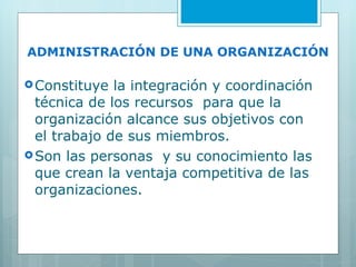 ADMINISTRACIÓN DE UNA ORGANIZACIÓN Constituye la integración y coordinación técnica de los recursos  para que la organización alcance sus objetivos con el trabajo de sus miembros. Son las personas  y su conocimiento las que crean la ventaja competitiva de las organizaciones. 