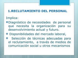 1.RECLUTAMIENTO DEL PERSONAL Implica: Diagnóstico de necesidades  de personal que necesita la organización para su desenvolvimiento actual y futuro. Disponibilidades del mercado laboral, Selección de técnicas adecuadas para el reclutamiento,  a través de medios de comunicación social u otros mecanismos 