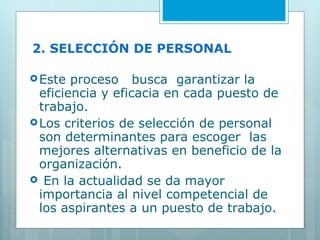 2. SELECCIÓN DE PERSONAL Este proceso  busca  garantizar la eficiencia y eficacia en cada puesto de trabajo. Los criterios de selección de personal son determinantes para escoger  las mejores alternativas en beneficio de la organización. En la actualidad se da mayor importancia al nivel competencial de los aspirantes a un puesto de trabajo. 
