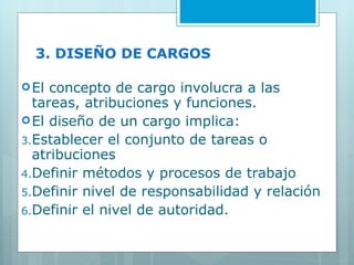 3. DISEÑO DE CARGOS El concepto de cargo involucra a las tareas, atribuciones y funciones. El diseño de un cargo implica: Establecer el conjunto de tareas o atribuciones Definir métodos y procesos de trabajo Definir nivel de responsabilidad y relación Definir el nivel de autoridad. 