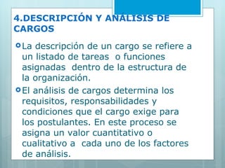 4.DESCRIPCIÓN Y ANÁLISIS DE CARGOS La descripción de un cargo se refiere a un listado de tareas  o funciones asignadas  dentro de la estructura de la organización.  El análisis de cargos determina los requisitos, responsabilidades y condiciones que el cargo exige para  los postulantes. En este proceso se asigna un valor cuantitativo o cualitativo a  cada uno de los factores de análisis. 