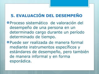 5. EVALUACIÓN DEL DESEMPEÑO  Proceso sistemático  de valoración del desempeño de una persona en un determinado cargo durante un período determinado de tiempo.  Puede ser realizada de manera formal mediante instrumentos específicos y estándares de desempeño, pero también de manera informal y en forma  esporádica. 