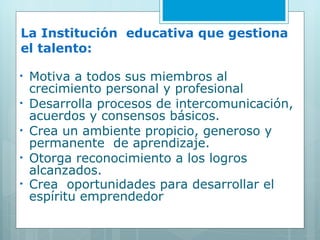 La Institución  educativa que gestiona el talento: Motiva a todos sus miembros al crecimiento personal y profesional Desarrolla procesos de intercomunicación, acuerdos y consensos básicos. Crea un ambiente propicio, generoso y permanente  de aprendizaje.  Otorga reconocimiento a los logros alcanzados. Crea  oportunidades para desarrollar el espíritu emprendedor 