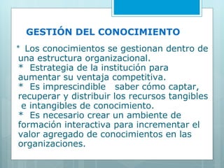 GESTIÓN DEL CONOCIMIENTO *  Los conocimientos se gestionan dentro de una estructura organizacional. *  Estrategia de la institución para aumentar su ventaja competitiva. *  Es imprescindible  saber cómo captar, recuperar y distribuir los recursos tangibles  e intangibles de conocimiento. *  Es necesario crear un ambiente de formación interactiva para incrementar el valor agregado de conocimientos en las organizaciones. 