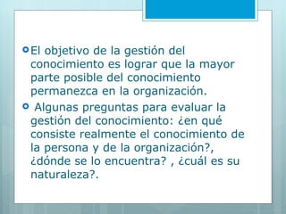 El objetivo de la gestión del conocimiento es lograr que la mayor parte posible del conocimiento permanezca en la organización. Algunas preguntas para evaluar la gestión del conocimiento: ¿en qué consiste realmente el conocimiento de la persona y de la organización?, ¿dónde se lo encuentra? , ¿cuál es su naturaleza?.  