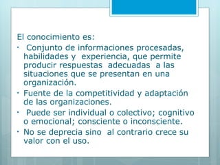 El conocimiento es: Conjunto de informaciones procesadas, habilidades y  experiencia, que permite producir respuestas  adecuadas  a las situaciones que se presentan en una organización. Fuente de la competitividad y adaptación de las organizaciones. Puede ser individual o colectivo; cognitivo o emocional; consciente o inconsciente.  No se deprecia sino  al contrario crece su valor con el uso. 
