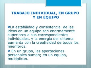 TRABAJO INDIVIDUAL, EN GRUPO  Y EN EQUIPO La estabilidad y consistencia  de las ideas en un equipo son enormemente superiores a sus correspondientes individuales, y la energía del sistema aumenta con la creatividad de todos los miembros. En un grupo, las aportaciones personales suman; en un equipo, multiplican.  