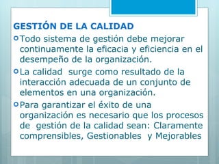 GESTIÓN DE LA CALIDAD Todo sistema de gestión debe mejorar continuamente la eficacia y eficiencia en el desempeño de la organización. La calidad  surge como resultado de la interacción adecuada de un conjunto de elementos en una organización. Para garantizar el éxito de una organización es necesario que los procesos de  gestión de la calidad sean: Claramente comprensibles, Gestionables  y Mejorables 