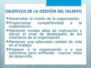OBJETIVOS DE LA GESTI ÓN DEL TALENTO   Desarrollar la misión de la organización. Proporcionar competitividad a la organización. Mantener niveles altos de motivación y elevar el nivel de desempeño de los miembros de la organización Mantener una adecuada calidad de vida en el trabajo Preparar a la organización y a sus miembros para enfrentar  nuevos retos de desarrollo. 