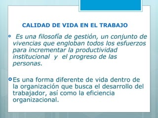 CALIDAD DE VIDA EN EL TRABAJO     Es una filosofía de gestión, un conjunto de vivencias que engloban todos los esfuerzos para incrementar la productividad  institucional  y  el progreso de las personas. Es una forma diferente de vida dentro de la organización que busca el desarrollo del trabajador, así como la eficiencia organizacional. 