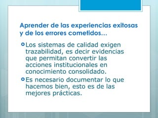 Aprender de las experiencias exitosas y de los errores cometidos… Los sistemas de calidad exigen trazabilidad, es decir evidencias que permitan convertir las acciones institucionales en conocimiento consolidado. Es necesario documentar lo que hacemos bien, esto es de las mejores prácticas. 