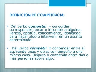 DEFINICIÓN DE COMPETENCIA: Del verbo  competer  = concordar, corresponder, tocar o incumbir a alguien. Pericia, aptitud, conocimiento, idoneidad para hacer algo o intervenir en un asunto determinado. Del verbo  competir =  contender entre sí, aspirando unas y otras con empeño a una misma cosa. Disputa o contienda entre dos o más personas sobre algo.. 