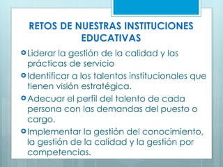 RETOS DE NUESTRAS INSTITUCIONES EDUCATIVAS Liderar la gestión de la calidad y las prácticas de servicio  Identificar a los talentos institucionales que tienen visión estratégica. Adecuar el perfil del talento de cada persona con las demandas del puesto o cargo. Implementar la gestión del conocimiento, la gestión de la calidad y la gestión por competencias.  