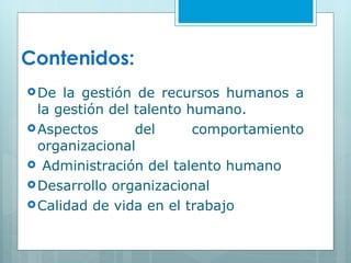 Contenidos: De la gestión de recursos humanos a la gestión del talento humano. Aspectos del comportamiento organizacional Administración del talento humano  Desarrollo organizacional Calidad de vida en el trabajo 