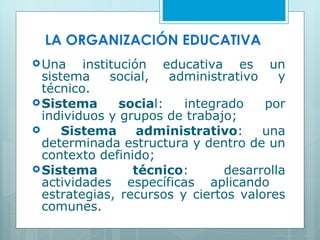 LA ORGANIZACIÓN EDUCATIVA Una institución educativa es un sistema social, administrativo y técnico. Sistema socia l: integrado por individuos y grupos de trabajo; Sistema administrativo : una determinada estructura y dentro de un contexto definido; Sistema técnico : desarrolla actividades específicas aplicando  estrategias, recursos y ciertos valores comunes. 