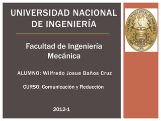 UNIVERSIDAD NACIONAL
    DE INGENIERÍA

    Facultad de Ingeniería
          Mecánica

 ALUMNO: Wilfredo Josue Baños Cruz

   CURSO: Comunicación y Redacción



              2012-1
 