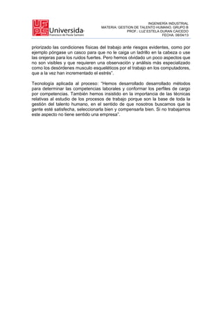INGENIERÍA INDUSTRIAL
MATERIA: GESTION DE TALENTO HUMANO. GRUPO B
PROF.: LUZ ESTELA DURAN CAICEDO
FECHA: 08/04/13
priorizado las condiciones físicas del trabajo ante riesgos evidentes, como por
ejemplo póngase un casco para que no le caiga un ladrillo en la cabeza o use
las orejeras para los ruidos fuertes. Pero hemos olvidado un poco aspectos que
no son visibles y que requieren una observación y análisis más especializado
como los desórdenes musculo esqueléticos por el trabajo en los computadores,
que a la vez han incrementado el estrés”.
Tecnología aplicada al proceso: “Hemos desarrollado desarrollado métodos
para determinar las competencias laborales y conformar los perfiles de cargo
por competencias. También hemos insistido en la importancia de las técnicas
relativas al estudio de los procesos de trabajo porque son la base de toda la
gestión del talento humano, en el sentido de que nosotros buscamos que la
gente esté satisfecha, seleccionarla bien y compensarla bien. Si no trabajamos
este aspecto no tiene sentido una empresa”.
 