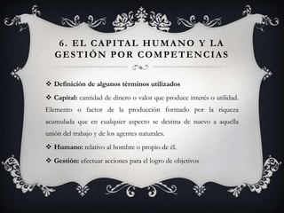 6 . E L C A P I TA L H U M A N O Y L A
   GESTIÓN POR COMPETENCIAS


 Definición de algunos términos utilizados
 Capital: cantidad de dinero o valor que produce interés o utilidad.
Elemento o factor de la producción formado por la riqueza
acumulada que en cualquier aspecto se destina de nuevo a aquella
unión del trabajo y de los agentes naturales.
 Humano: relativo al hombre o propio de él.
 Gestión: efectuar acciones para el logro de objetivos
 