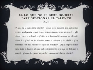 10. LO QUE NO SE DEBE IGNORAR
      PA R A G E S T I O N A R E L TA L E N T O


¿A qué se le denomina talento? - ¿Cuál es su relación con categorías
como: inteligencia, creatividad, conocimiento, competencias? - ¿El
talento nace o se hace? - ¿Cuáles son los condicionantes sociales del
talento? - ¿Cuál es la relación entre el talento y la edad? - ¿Los
hombres son más talentosos que las mujeres? - ¿Qué implicaciones
tiene para el talento el área del conocimiento a la que se dedique el
sujeto? - ¿Cómo las personas pueden auto desarrollar su talento?
 