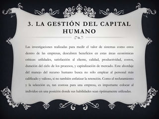 3 . L A G E S T I Ó N D E L C A P I TA L
               HUMANO

Las investigaciones realizadas para medir el valor de sistemas como estos
dentro de las empresas, descubren beneficios en estas áreas económicas
críticas: utilidades, satisfacción al cliente, calidad, productividad, costos,
duración del ciclo de los procesos, y capitalización de mercado. Este abordaje
del manejo del recurso humano busca no sólo emplear al personal más
calificado y valioso, si no también enfatizar la retención. Como el reclutamiento
y la selección es, tan costosa para una empresa, es importante colocar al
individuo en una posición donde sus habilidades sean óptimamente utilizadas.
 