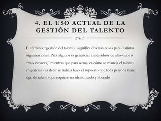 4 . E L U S O A C T UA L D E L A
      G E S T I Ó N D E L TA L E N TO

El término, “gestión del talento” significa diversas cosas para distintas
organizaciones. Para algunos es gerenciar a individuos de alto-valor o
“muy capaces,” mientras que para otros, es cómo se maneja el talento
en general - es decir se trabaja bajo el supuesto que toda persona tiene
algo de talento que requiere ser identificado y liberado
 