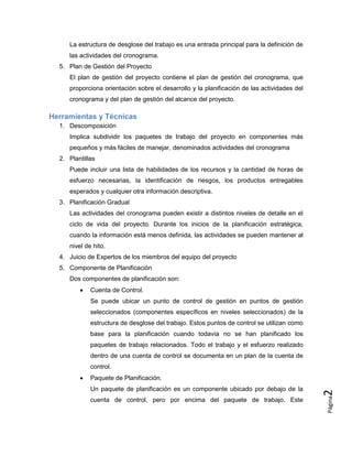 Página
2
La estructura de desglose del trabajo es una entrada principal para la definición de
las actividades del cronograma.
5. Plan de Gestión del Proyecto
El plan de gestión del proyecto contiene el plan de gestión del cronograma, que
proporciona orientación sobre el desarrollo y la planificación de las actividades del
cronograma y del plan de gestión del alcance del proyecto.
Herramientas y Técnicas
1. Descomposición
Implica subdividir los paquetes de trabajo del proyecto en componentes más
pequeños y más fáciles de manejar, denominados actividades del cronograma
2. Plantillas
Puede incluir una lista de habilidades de los recursos y la cantidad de horas de
esfuerzo necesarias, la identificación de riesgos, los productos entregables
esperados y cualquier otra información descriptiva.
3. Planificación Gradual
Las actividades del cronograma pueden existir a distintos niveles de detalle en el
ciclo de vida del proyecto. Durante los inicios de la planificación estratégica,
cuando la información está menos definida, las actividades se pueden mantener al
nivel de hito.
4. Juicio de Expertos de los miembros del equipo del proyecto
5. Componente de Planificación
Dos componentes de planificación son:
 Cuenta de Control.
Se puede ubicar un punto de control de gestión en puntos de gestión
seleccionados (componentes específicos en niveles seleccionados) de la
estructura de desglose del trabajo. Estos puntos de control se utilizan como
base para la planificación cuando todavía no se han planificado los
paquetes de trabajo relacionados. Todo el trabajo y el esfuerzo realizado
dentro de una cuenta de control se documenta en un plan de la cuenta de
control.
 Paquete de Planificación.
Un paquete de planificación es un componente ubicado por debajo de la
cuenta de control, pero por encima del paquete de trabajo. Este
 