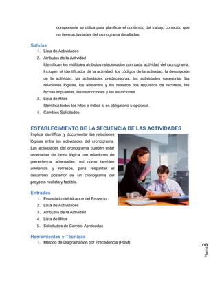 Página
3
componente se utiliza para planificar el contenido del trabajo conocido que
no tiene actividades del cronograma detalladas.
Salidas
1. Lista de Actividades
2. Atributos de la Actividad
Identifican los múltiples atributos relacionados con cada actividad del cronograma.
Incluyen el identificador de la actividad, los códigos de la actividad, la descripción
de la actividad, las actividades predecesoras, las actividades sucesoras, las
relaciones lógicas, los adelantos y los retrasos, los requisitos de recursos, las
fechas impuestas, las restricciones y las asunciones.
3. Lista de Hitos
Identifica todos los hitos e indica si es obligatorio u opcional.
4. Cambios Solicitados
ESTABLECIMIENTO DE LA SECUENCIA DE LAS ACTIVIDADES
Implica identificar y documentar las relaciones
lógicas entre las actividades del cronograma.
Las actividades del cronograma pueden estar
ordenadas de forma lógica con relaciones de
precedencia adecuadas, así como también
adelantos y retrasos, para respaldar el
desarrollo posterior de un cronograma del
proyecto realista y factible.
Entradas
1. Enunciado del Alcance del Proyecto
2. Lista de Actividades
3. Atributos de la Actividad
4. Lista de Hitos
5. Solicitudes de Cambio Aprobadas
Herramientas y Técnicas
1. Método de Diagramación por Precedencia (PDM)
 