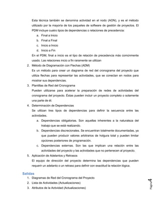 Página
4
Esta técnica también se denomina actividad en el nodo (AON), y es el método
utilizado por la mayoría de los paquetes de software de gestión de proyectos. El
PDM incluye cuatro tipos de dependencias o relaciones de precedencia:
a. Final a Inicio
b. Final a Final
c. Inicio a Inicio
d. Inicio a Fin
En el PDM, final a inicio es el tipo de relación de precedencia más comúnmente
usado. Las relaciones inicio a fin raramente se utilizan
2. Método de Diagramación con Flechas (ADM)
Es un método para crear un diagrama de red del cronograma del proyecto que
utiliza flechas para representar las actividades, que se conectan en nodos para
mostrar sus dependencias.
3. Plantillas de Red del Cronograma
Pueden utilizarse para acelerar la preparación de redes de actividades del
cronograma del proyecto. Éstas pueden incluir un proyecto completo o solamente
una parte de él.
4. Determinación de Dependencias
Se utilizan tres tipos de dependencias para definir la secuencia entre las
actividades.
a. Dependencias obligatorias. Son aquellas inherentes a la naturaleza del
trabajo que se está realizando.
b. Dependencias discrecionales. Se encuentran totalmente documentadas, ya
que pueden producir valores arbitrarios de holgura total y pueden limitar
opciones posteriores de programación.
c. Dependencias externas. Son las que implican una relación entre las
actividades del proyecto y las actividades que no pertenecen al proyecto.
5. Aplicación de Adelantos y Retrasos
El equipo de dirección del proyecto determina las dependencias que pueden
requerir un adelanto o un retraso para definir con exactitud la relación lógica.
Salidas
1. Diagramas de Red del Cronograma del Proyecto
2. Lista de Actividades (Actualizaciones)
3. Atributos de la Actividad (Actualizaciones)
 