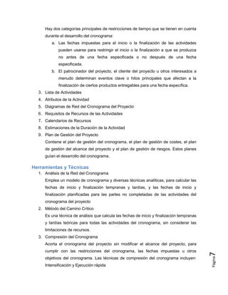 Página
7
Hay dos categorías principales de restricciones de tiempo que se tienen en cuenta
durante el desarrollo del cronograma:
a. Las fechas impuestas para el inicio o la finalización de las actividades
pueden usarse para restringir el inicio o la finalización a que se produzca
no antes de una fecha especificada o no después de una fecha
especificada.
b. El patrocinador del proyecto, el cliente del proyecto u otros interesados a
menudo determinan eventos clave o hitos principales que afectan a la
finalización de ciertos productos entregables para una fecha específica.
3. Lista de Actividades
4. Atributos de la Actividad
5. Diagramas de Red del Cronograma del Proyecto
6. Requisitos de Recursos de las Actividades
7. Calendarios de Recursos
8. Estimaciones de la Duración de la Actividad
9. Plan de Gestión del Proyecto
Contiene el plan de gestión del cronograma, el plan de gestión de costes, el plan
de gestión del alcance del proyecto y el plan de gestión de riesgos. Estos planes
guían el desarrollo del cronograma.
Herramientas y Técnicas
1. Análisis de la Red del Cronograma
Emplea un modelo de cronograma y diversas técnicas analíticas, para calcular las
fechas de inicio y finalización tempranas y tardías, y las fechas de inicio y
finalización planificadas para las partes no completadas de las actividades del
cronograma del proyecto
2. Método del Camino Crítico
Es una técnica de análisis que calcula las fechas de inicio y finalización tempranas
y tardías teóricas para todas las actividades del cronograma, sin considerar las
limitaciones de recursos.
3. Compresión del Cronograma
Acorta el cronograma del proyecto sin modificar el alcance del proyecto, para
cumplir con las restricciones del cronograma, las fechas impuestas u otros
objetivos del cronograma. Las técnicas de compresión del cronograma incluyen:
Intensificación y Ejecución rápida
 