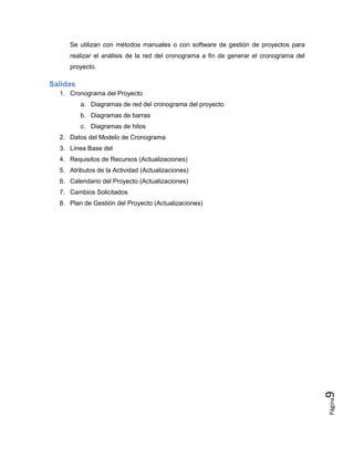 Página
9
Se utilizan con métodos manuales o con software de gestión de proyectos para
realizar el análisis de la red del cronograma a fin de generar el cronograma del
proyecto.
Salidas
1. Cronograma del Proyecto
a. Diagramas de red del cronograma del proyecto
b. Diagramas de barras
c. Diagramas de hitos
2. Datos del Modelo de Cronograma
3. Línea Base del
4. Requisitos de Recursos (Actualizaciones)
5. Atributos de la Actividad (Actualizaciones)
6. Calendario del Proyecto (Actualizaciones)
7. Cambios Solicitados
8. Plan de Gestión del Proyecto (Actualizaciones)
 